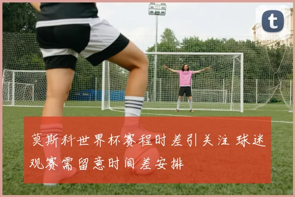莫斯科世界杯赛程时差引关注 球迷观赛需留意时间差安排