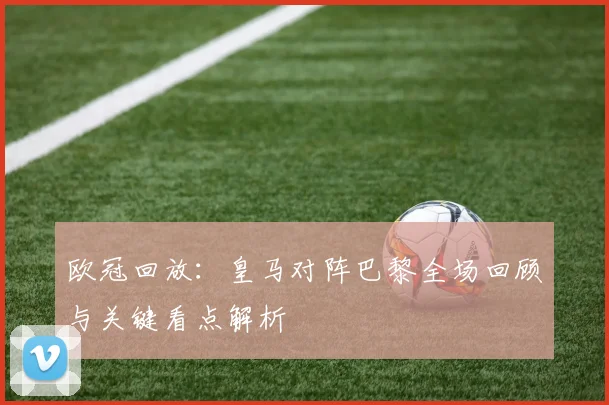 欧冠回放：皇马对阵巴黎全场回顾与关键看点解析