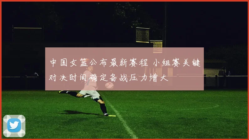 中国女篮公布最新赛程 小组赛关键对决时间确定备战压力增大