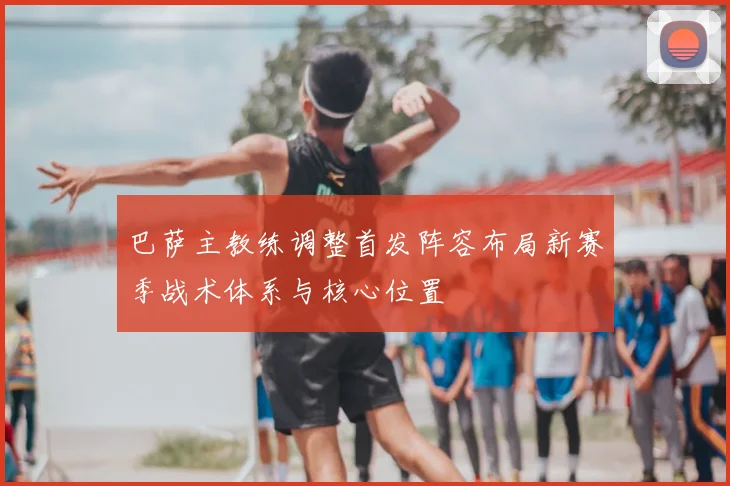 巴萨主教练调整首发阵容布局新赛季战术体系与核心位置