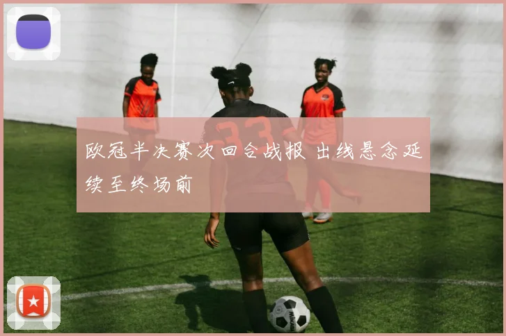 欧冠半决赛次回合战报 出线悬念延续至终场前