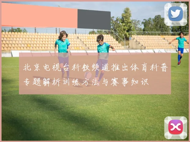 北京电视台科教频道推出体育科普专题解析训练方法与赛事知识