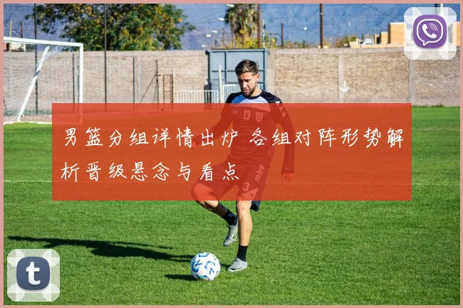 男篮分组详情出炉 各组对阵形势解析晋级悬念与看点