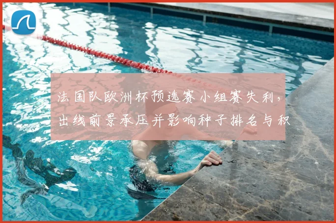 法国队欧洲杯预选赛小组赛失利，出线前景承压并影响种子排名与积分形势