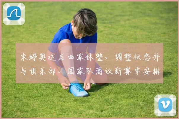 朱婷奥运后回家休整，调整状态并与俱乐部、国家队商议新赛季安排