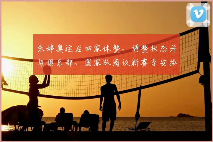 朱婷奥运后回家休整，调整状态并与俱乐部、国家队商议新赛季安排