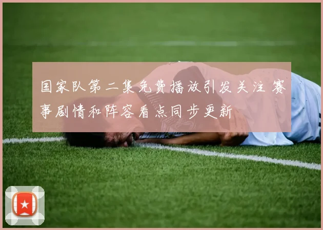 国家队第二集免费播放引发关注 赛事剧情和阵容看点同步更新