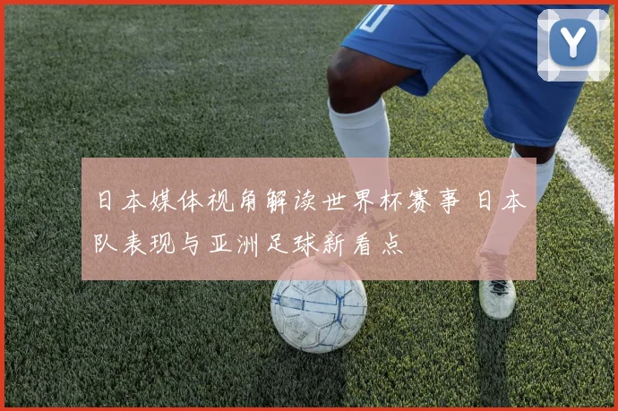 日本媒体视角解读世界杯赛事 日本队表现与亚洲足球新看点