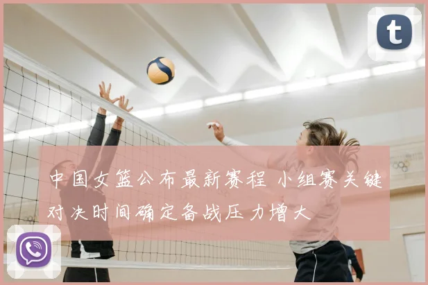 中国女篮公布最新赛程 小组赛关键对决时间确定备战压力增大