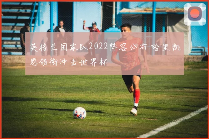 英格兰国家队2022阵容公布 哈里凯恩领衔冲击世界杯