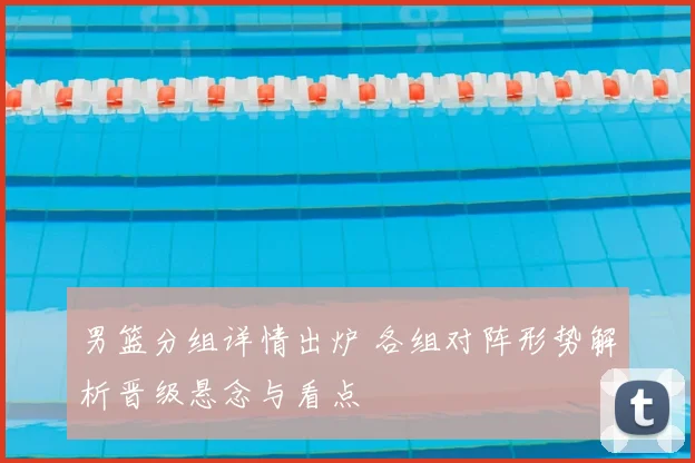 男篮分组详情出炉 各组对阵形势解析晋级悬念与看点