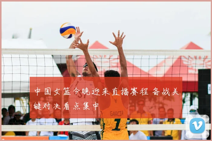 中国女篮今晚迎来直播赛程 备战关键对决看点集中